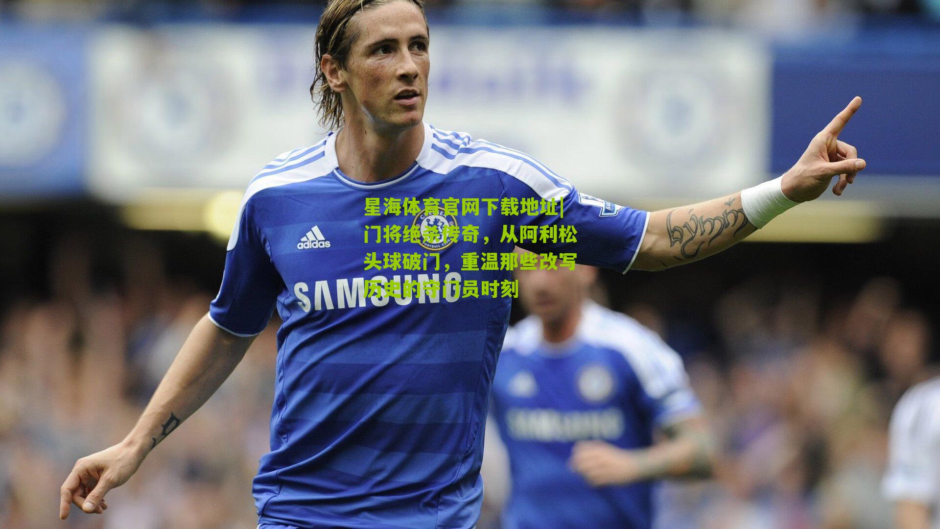 门将绝杀传奇,从阿利松头球破门,重温那些改写历史的守门员时刻